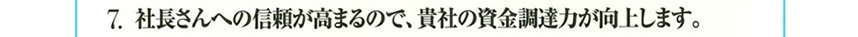 7.社長さんへの信頼が高まるので、貴社の資金調達力が向上します。